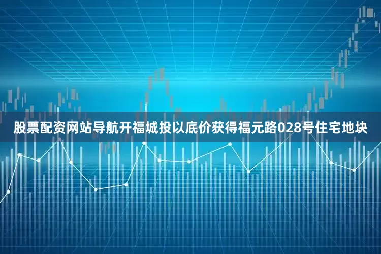 股票配资网站导航开福城投以底价获得福元路028号住宅地块
